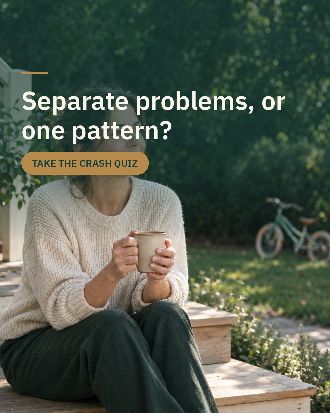 A woman holding her morning coffee outside. Separate problems, or one pattern? Take the Crash Quiz.
